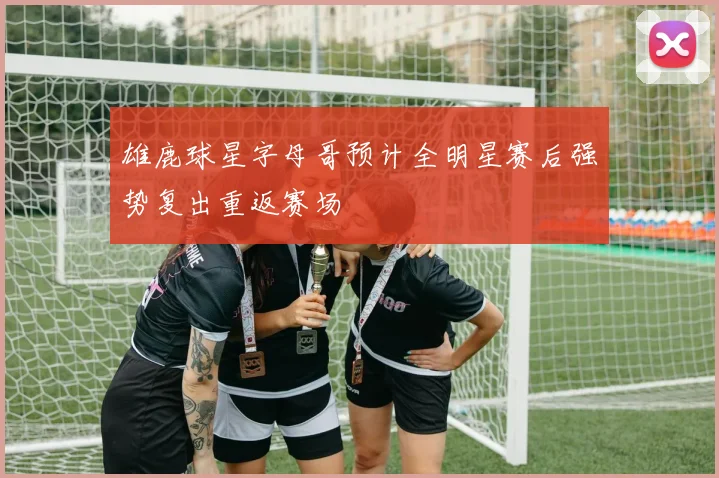 雄鹿球星字母哥预计全明星赛后强势复出重返赛场