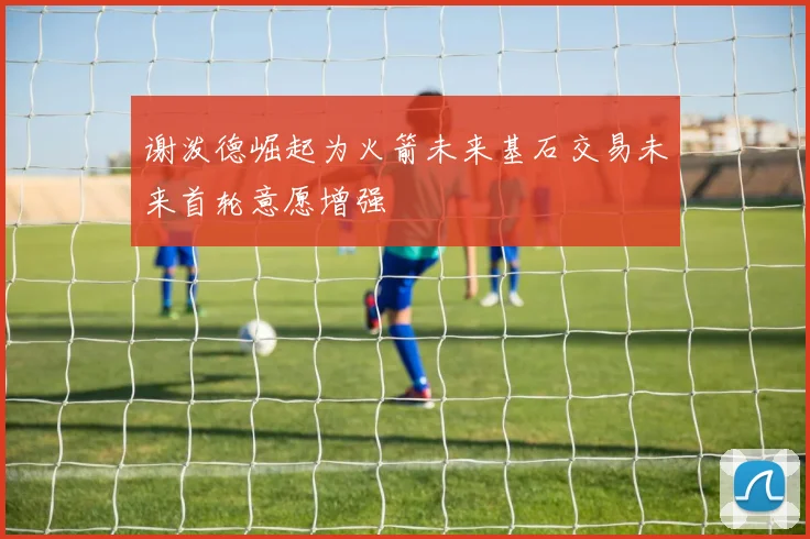 谢泼德崛起为火箭未来基石交易未来首轮意愿增强