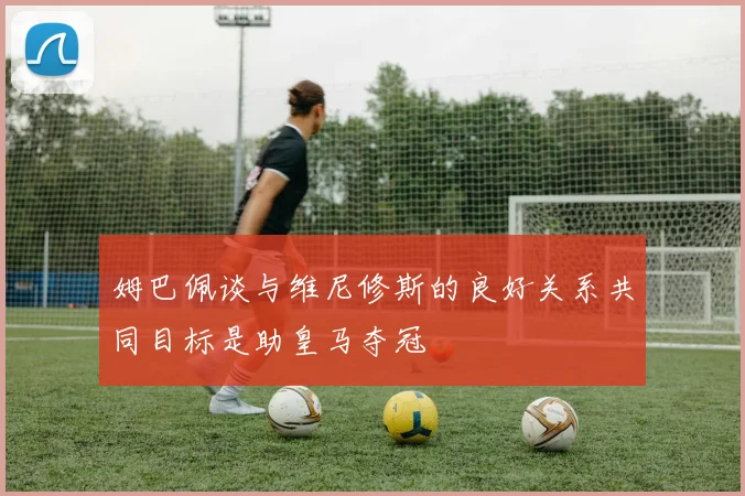 姆巴佩谈与维尼修斯的良好关系共同目标是助皇马夺冠