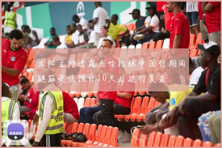 太阳主帅透露杰伦格林中国行期间腿筋受伤预计10天后进行复查