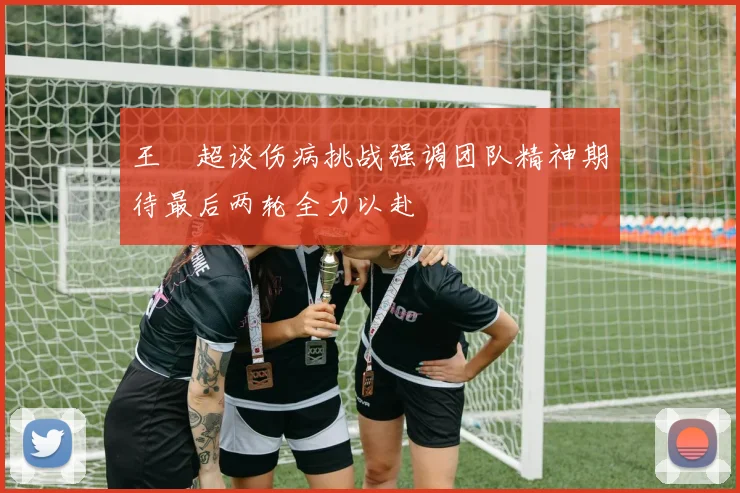王燊超谈伤病挑战强调团队精神期待最后两轮全力以赴