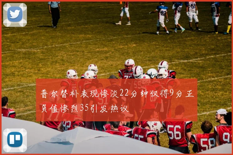 普尔替补表现惨淡22分钟仅得9分正负值惨烈35引发热议