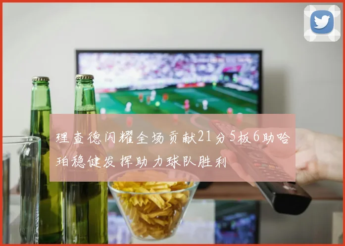 理查德闪耀全场贡献21分5板6助哈珀稳健发挥助力球队胜利