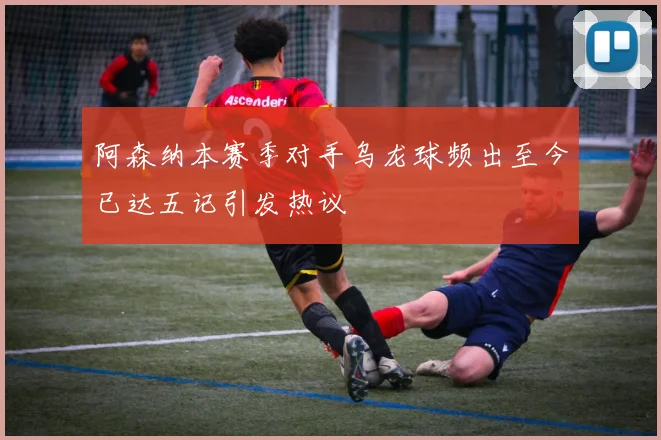 阿森纳本赛季对手乌龙球频出至今已达五记引发热议