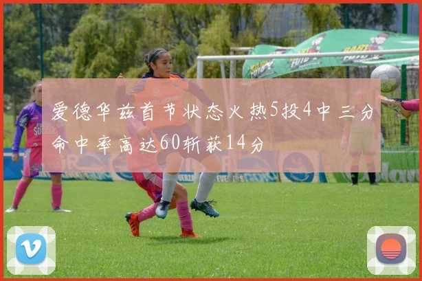 爱德华兹首节状态火热5投4中三分命中率高达60斩获14分