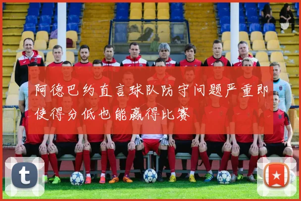 阿德巴约直言球队防守问题严重即使得分低也能赢得比赛