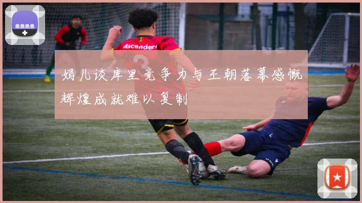 娟儿谈库里竞争力与王朝落幕感慨辉煌成就难以复制