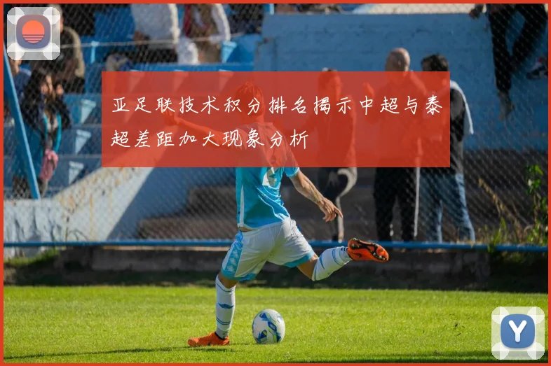 亚足联技术积分排名揭示中超与泰超差距加大现象分析