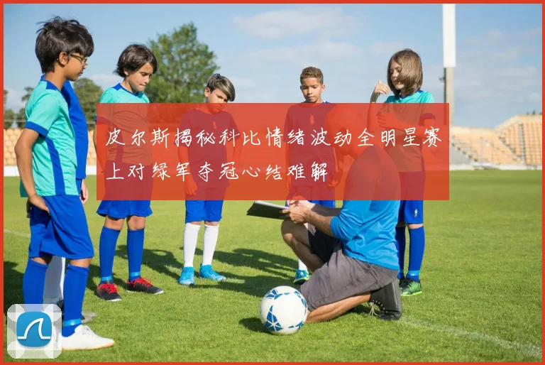 皮尔斯揭秘科比情绪波动全明星赛上对绿军夺冠心结难解