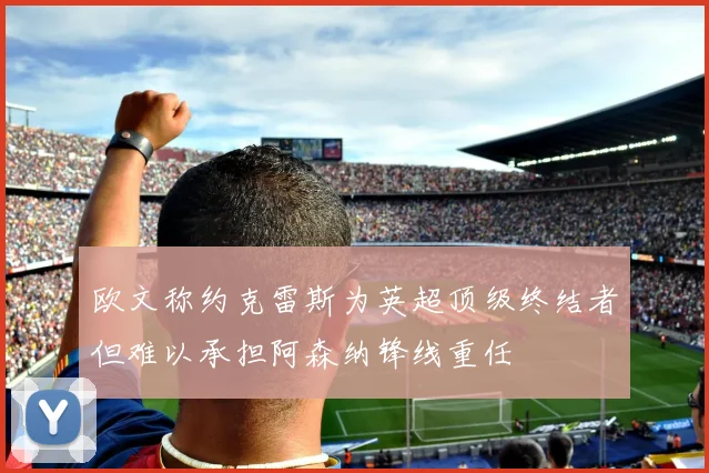 欧文称约克雷斯为英超顶级终结者但难以承担阿森纳锋线重任